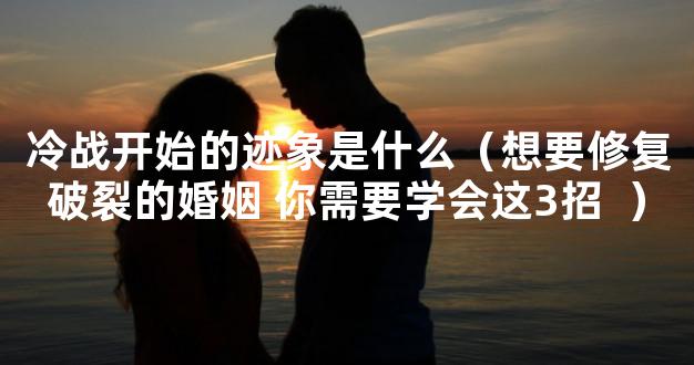 冷战开始的迹象是什么（想要修复破裂的婚姻 你需要